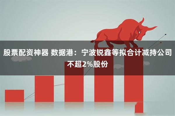 股票配资神器 数据港：宁波锐鑫等拟合计减持公司不超2%股份