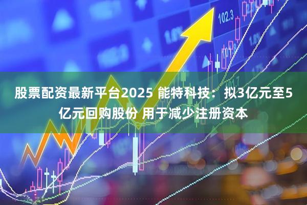 股票配资最新平台2025 能特科技：拟3亿元至5亿元回购股份 用于减少注册资本