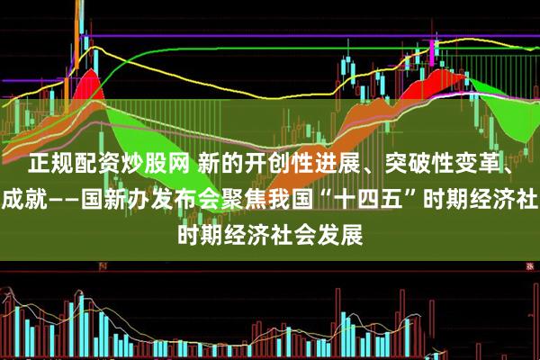 正规配资炒股网 新的开创性进展、突破性变革、历史性成就——国新办发布会聚焦我国“十四五”时期经济社会发展