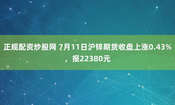 正规配资炒股网 7月11日沪锌期货收盘上涨0.43%，报22380元