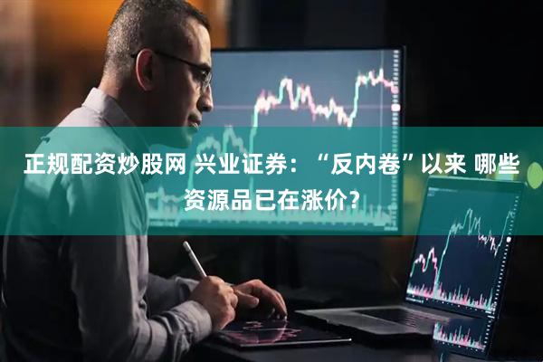 正规配资炒股网 兴业证券：“反内卷”以来 哪些资源品已在涨价？