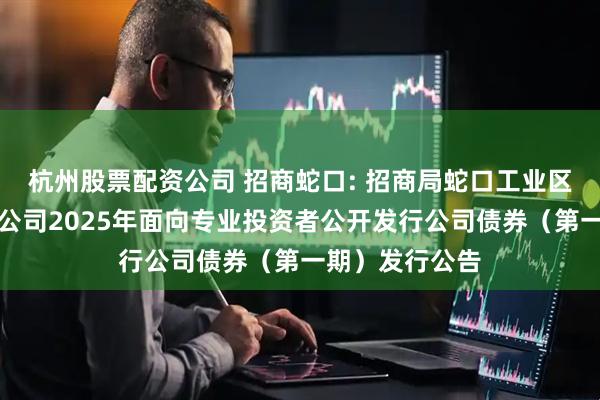 杭州股票配资公司 招商蛇口: 招商局蛇口工业区控股股份有限公司2025年面向专业投资者公开发行公司债券（第一期）发行公告