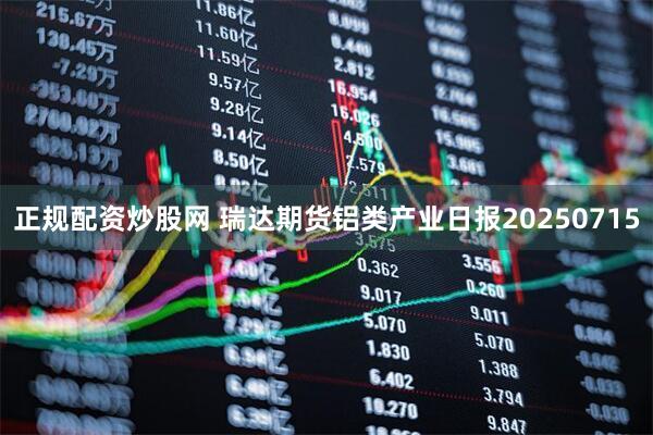 正规配资炒股网 瑞达期货铝类产业日报20250715