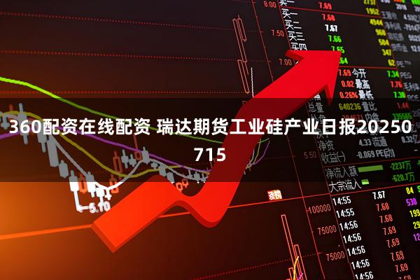 360配资在线配资 瑞达期货工业硅产业日报20250715