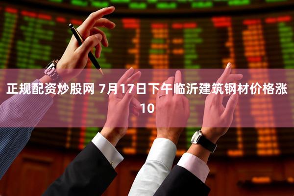 正规配资炒股网 7月17日下午临沂建筑钢材价格涨10