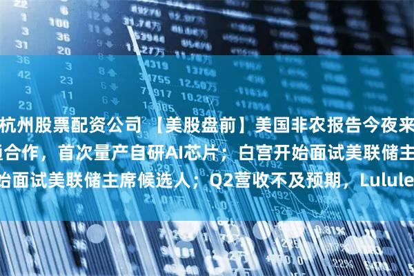 杭州股票配资公司 【美股盘前】美国非农报告今夜来袭；OpenAI准备与博通合作，首次量产自研AI芯片；白宫开始面试美联储主席候选人；Q2营收不及预期，Lululemon跌超17%