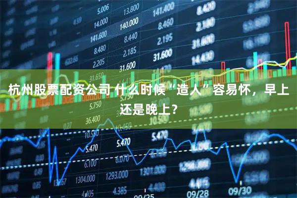 杭州股票配资公司 什么时候“造人”容易怀，早上还是晚上？