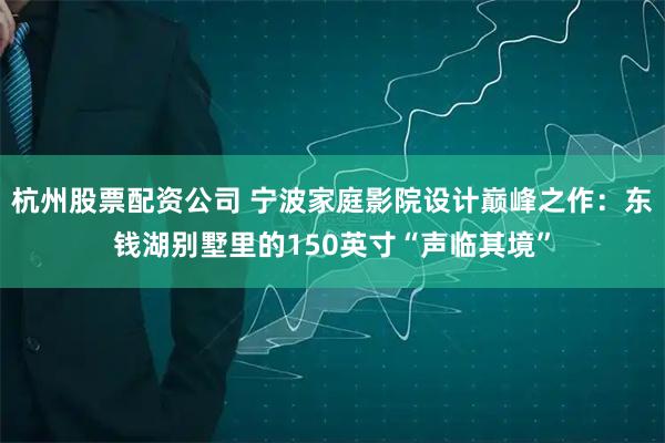 杭州股票配资公司 宁波家庭影院设计巅峰之作:东钱湖别墅里的150英寸“声临其境”