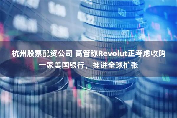 杭州股票配资公司 高管称Revolut正考虑收购一家美国银行，推进全球扩张