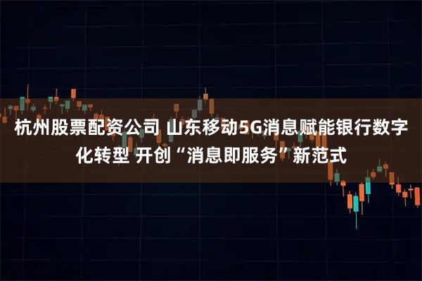 杭州股票配资公司 山东移动5G消息赋能银行数字化转型 开创“消息即服务”新范式
