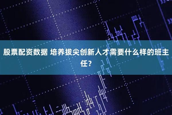 股票配资数据 培养拔尖创新人才需要什么样的班主任？