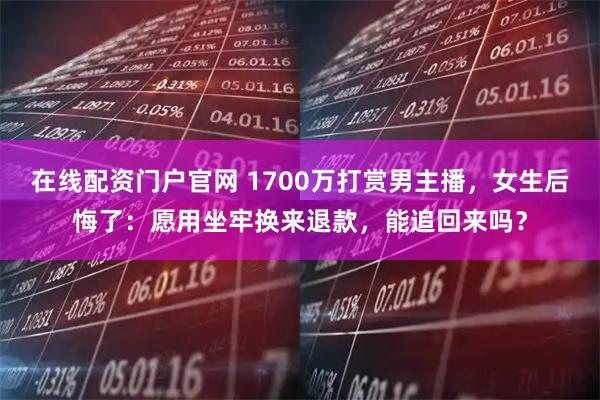 在线配资门户官网 1700万打赏男主播，女生后悔了：愿用坐牢换来退款，能追回来吗？